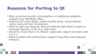 © Integrated Computer Solutions, Inc. All Rights Reserved
Reasons for Porting to Qt
• Main incentive usually cross-platform or additional platform
support (e.g. Windows, Mac).
• Improve UX: color depth, higher-quality fonts, visual effects,
native look and feel, localization.
• Want to add new features that are difficult with Motif or want to
leverage features of Qt (e.g. web view).
• Desire to move from C to cleaner, type-safe, object-oriented code
in C++.
• Need a toolkit with professional support, bug fixes and frequent
releases.
 