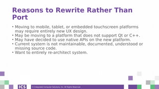 © Integrated Computer Solutions, Inc. All Rights Reserved
Reasons to Rewrite Rather Than
Port
• Moving to mobile, tablet, or embedded touchscreen platforms
may require entirely new UX design.
• May be moving to a platform that does not support Qt or C++.
• May have decided to use native APIs on the new platform.
• Current system is not maintainable, documented, understood or
missing source code.
• Want to entirely re-architect system.
 