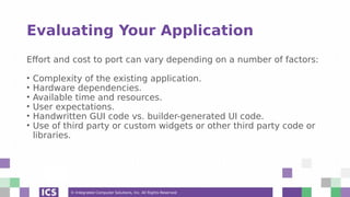 © Integrated Computer Solutions, Inc. All Rights Reserved
Evaluating Your Application
Effort and cost to port can vary depending on a number of factors:
• Complexity of the existing application.
• Hardware dependencies.
• Available time and resources.
• User expectations.
• Handwritten GUI code vs. builder-generated UI code.
• Use of third party or custom widgets or other third party code or
libraries.
 