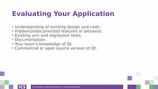 © Integrated Computer Solutions, Inc. All Rights Reserved
Evaluating Your Application
• Understanding of existing design and code.
• Hidden/undocumented features or behavior.
• Existing unit and regression tests.
• Documentation.
• Your team's knowledge of Qt.
• Commercial or open source version of Qt.
 