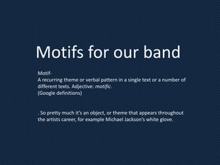 Motifs for our band
Motif-
A recurring theme or verbal pattern in a single text or a number of
different texts. Adjective: motific.
(Google definitions)


. So pretty much it’s an object, or theme that appears throughout
the artists career, for example Michael Jackson’s white glove.
 