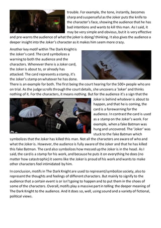 trouble. For example, the tone, instantly, becomes
sharp and suspensefulas the Joker puts the knife to
the character’s face, showing the audience that he has
bad intentions and wants to kill this man. As I said, it
may be very simple and obvious, butit is very effective
and pre-warns theaudience of what the joker is doing/ thinking. Italso gives the audience a
deeper insight into the Joker’s character as it makes him seem more crazy.
Another key motif within The Dark Knightis
the Joker’s card. Thecard symbolizes a
warning to both the audience and the
characters. Whenever there is a Joker card,
the Joker is about to, or already has
attacked. The card represents a stamp, it’s
the Joker’s stamp on whatever he has done.
There is an example for both. The first being the court hearing for the 500+people who are
on trial. As the judgescrolls through the courtdetails, she uncovers a ‘Joker’ and thinks
nothing of it. For the characters, it means nothing. But for the audience it’s a sign that the
Joker is behind whatever is about to
happen, and that he is coming, the
card is a forewarning for the
audience. In contrastthe card is used
as a stamp on the Joker’s work. For
example, when a fake Batman was
hung and uncovered. The ‘Joker’ was
stuck to the fake Batman which
symbolizes that the Joker has killed this man. Not all the characters areawareof who and
what the Joker is. However, the audience is fully awareof the Joker and that he has killed
this fake Batman. The card also symbolizes how messed up the Joker is in the head. As I
said, the card is a stamp for his work, and becausehe puts it on everything he does (no
matter how catastrophic) it seems like the Joker is proud of his work and wants to make
other characters feel intimidated by him.
In conclusion, motifs in The Dark Knightare used to represent/symbolizesociety, also to
representthe thoughts and feelings of differentcharacters. But mainly to signify to the
audience that a certain event is or isn’tgoing to happen and to put them in the shoes of
some of the characters. Overall, motifs play a massivepartin telling the deeper meaning of
The Dark Knight to the audience. And it does so, well, using sound and a variety of fictional,
political views.
 