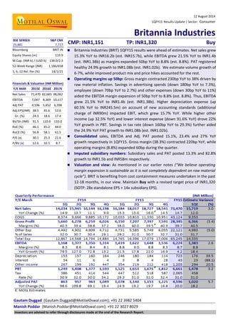12 August 2014
1QFY15 Results Update | Sector: Consumer
Britannia Industries
Gautam Duggad (Gautam.Duggad@MotilalOswal.com); +91 22 3982 5404
Manish Poddar (Manish.Poddar@MotilalOswal.com); +91 22 3027 8029
BSE SENSEX S&P CNX
CMP: INR1,151 TP: INR1,320 Buy25,881 7,727
Bloomberg BRIT IN
Equity Shares (m) 119.9
M.Cap. (INR b) / (USD b) 138.0/2.3
52-Week Range (INR) 1,186/658
1, 6, 12 Rel. Per (%) 14/1/21
Financials & Valuation (INR Million)
Y/E MAR 2015E 2016E 2017E
Net Sales 71,470 82,683 98,062
EBITDA 7,047 8,369 10,117
Adj PAT 4,596 5,452 6,398
Adj.EPS(INR) 38.5 45.6 53.6
Gr. (%) 24.3 18.6 17.4
BV/Sh.(INR) 91.5 110.6 133.0
RoE (%) 46.1 45.2 44.0
RoCE (%) 56.8 58.1 61.5
P/E (x) 30.1 25.3 21.6
P/BV (x) 12.6 10.5 8.7
 Britannia Industries (BRIT) 1QFY15 results were ahead of estimates. Net sales grew
15.3% YoY to INR16.2b (est. INR15.7b), while EBITDA grew 21.5% YoY to INR1.4b
(est. INR1.38b) as margins expanded 50bp YoY to 8.8% (est. 8.8%). PAT registered
healthy 24.9% growth to INR1.08b (est. INR1.02b). We estimate volume growth of
6-7%, while improved product mix and price hikes accounted for the rest.
 Operating margins up 50bp: Gross margin contracted 230bp YoY to 38% driven by
raw material inflation. Savings in advertising spends (down 180bp YoY to 7.3%),
employee (down 70bp YoY to 2.7%) and other expenses (down 30bp YoY to 11%)
aided the EBITDA margin expansion of 50bp YoY to 8.8% (est. 8.8%). Thus, EBITDA
grew 21.5% YoY to INR1.4b (est. INR1.38b). Higher depreciation expense (up
60.5% YoY to INR245.5m) on account of new accounting standards (additional
charge of INR90m) impacted EBIT, which grew 15.7% YoY. While higher other
income (up 32.5% YoY) and lower interest expense (down 91.6% YoY) drove 22%
YoY growth in PBT. Savings in tax rate (down 160bp YoY to 29.3%) further aided
the 24.9% YoY PAT growth to INR1.08b (est. INR1.02b).
 Consolidated sales, EBITDA and Adj. PAT posted 15.1%, 23.4% and 27% YoY
growth respectively in 1QFY15. Gross margin (38.3%) contracted 220bp YoY, while
operating margins (8.8%) expanded 60bp during the quarter.
 Imputed subsidiary numbers: Subsidiary sales and PAT posted 13.3% and 82.8%
growth to INR1.5b and INR58m respectively.
 Valuation and view: As mentioned in our earlier notes (“We believe operating
margin expansion is sustainable as it is not completely dependent on raw material
cycle”). BRIT is benefiting from cost containment measures undertaken in the past
12-18 months, in our view. Maintain Buy with a revised target price of INR1,320
(SOTP: 28x standalone EPS + 14x subsidiary EPS).
Investors are advised to refer through disclosures made at the end of the Research Report.
 