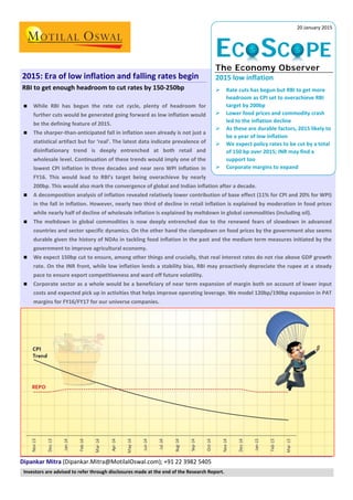 Dipankar Mitra (Dipankar.Mitra@MotilalOswal.com); +91 22 3982 5405
2015: Era of low inflation and falling rates begin
RBI to get enough headroom to cut rates by 150-250bp
 While RBI has begun the rate cut cycle, plenty of headroom for
further cuts would be generated going forward as low inflation would
be the defining feature of 2015.
 The sharper-than-anticipated fall in inflation seen already is not just a
statistical artifact but for ‘real’. The latest data indicate prevalence of
disinflationary trend is deeply entrenched at both retail and
wholesale level. Continuation of these trends would imply one of the
lowest CPI inflation in three decades and near zero WPI inflation in
FY16. This would lead to RBI’s target being overachieve by nearly
200bp. This would also mark the convergence of global and Indian inflation after a decade.
 A decomposition analysis of inflation revealed relatively lower contribution of base effect (11% for CPI and 20% for WPI)
in the fall in inflation. However, nearly two third of decline in retail inflation is explained by moderation in food prices
while nearly half of decline of wholesale inflation is explained by meltdown in global commodities (including oil).
 The meltdown in global commodities is now deeply entrenched due to the renewed fears of slowdown in advanced
countries and sector specific dynamics. On the other hand the clampdown on food prices by the government also seems
durable given the history of NDAs in tackling food inflation in the past and the medium term measures initiated by the
government to improve agricultural economy.
 We expect 150bp cut to ensure, among other things and crucially, that real interest rates do not rise above GDP growth
rate. On the INR front, while low inflation lends a stability bias, RBI may proactively depreciate the rupee at a steady
pace to ensure export competitiveness and ward off future volatility.
 Corporate sector as a whole would be a beneficiary of near term expansion of margin both on account of lower input
costs and expected pick up in activities that helps improve operating leverage. We model 120bp/190bp expansion in PAT
margins for FY16/FY17 for our universe companies.
20 January 2015
ECOSCOPE
The Economy Observer
2015 low inflation
 Rate cuts has begun but RBI to get more
headroom as CPI set to overachieve RBI
target by 200bp
 Lower food prices and commodity crash
led to the inflation decline
 As these are durable factors, 2015 likely to
be a year of low inflation
 We expect policy rates to be cut by a total
of 150 bp over 2015; INR may find a
support too
 Corporate margins to expand
Investors are advised to refer through disclosures made at the end of the Research Report.
 