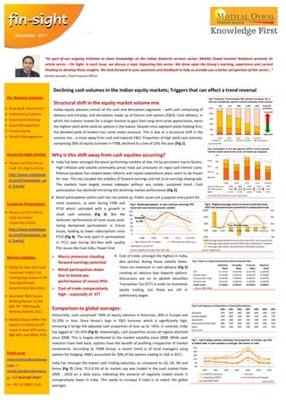 “As part of our ongoing initiative to share knowledge on the Indian financial services sector, Motilal Oswal Investor Relations presents its
                              article series – Fin Sight. In each issue, we discuss a topic impacting this sector. We draw upon the Group’s learning, experience and current
                              thinking to develop these insights. We look forward to your questions and feedback to help us provide you a better perspective of this sector…”
                             Sameer Kamath, Chief Financial Officer



                                   Declining cash volumes in the Indian equity markets; Triggers that can effect a trend reversal
 Our Business Verticals:
                                   Structural shift in the equity market volume mix
   Broking & Distribution         Indian equity volumes consist of the cash and derivatives segments – with cash comprising of
   Institutional Equities         delivery and intraday, and derivatives made up of futures and options (F&O). Cash delivery, in
   Investment Banking             which the investor invests for a longer horizon to gain from long-term price appreciation, earns
   Asset Management               the highest yield while yield on options is the lowest. Despite intra-segment yields holding firm,
   Private Equity                 the blended yield of brokers has come under pressure. This is due to a structural shift in the
   Wealth Management              volume mix – a move away from cash and towards F&O. Proportion of high-yield cash volumes,
                                   comprising 30% of equity turnover in FY08, declined to a low of 10% this year (Fig 1).

 Access Fin-Sight Articles:       Why is this shift away from cash equities occurring?
 Please use this link to            India has been amongst the worst performing markets of late, hit by persistent macro factors.
  read Fin-Sight articles:           High inflation and volatile commodity prices have put pressures on input and interest costs.
    http://www.motilalosw            Political paralysis has slowed down reforms and capital expenditure plans seem to be frozen
    al.com/Presentation_an           for now. This has clouded the visibility of forward earnings and led to an earnings downgrade.
    d_Events/                        The markets have largely moved sideways without any visible, sustained trend. Cash
                                     participation has declined mirroring the declining market performance (Fig 2).
                                     Retail participation within cash has not picked up. Public issues are a popular entry point for
 Corporate Presentation:             retail investors, as seen during FY08 and
                                     FY10 which coincided with a growth in
 Please use this link to            retail cash volumes (Fig 3). But the
  read our latest
                                     lackluster performance of most issues post-
  corporate profile
                                     listing dampened participation in future
    http://www.motilalosw            issues, leading to lower subscriptions since
    al.com/Presentation_an           FY10 (Fig 4). The only spurt in participation
    d_Events/                        in FY11 was during Oct-Nov with quality
                                     PSU issues like Coal India, Power Grid.

 Business Updates:                 Macro pressures clouding                  Cost of trade, amongst the highest in India,
                                    forward earnings potential                also pinches during these volatile times.
 MOSt 10 Year Gilt Fund                                                      Taxes are maximum in cash delivery (Fig 5)
                                   Retail participation down
  launched: India’s 1st                                                       creating an obvious bias towards options.
  Fund giving access to 10
                                    due to below-par
                                                                              Discussions are on to abolish Securities
  Year Benchmark                    performance of recent IPOs
                                                                              Transaction Tax (STT) in order to incentivize
  Government Securities            Cost of trade comparatively               equity trading, but these are still in
 Awarded ‘Best Equity              high – especially of STT                  preliminary stages.
  Broking House’ at the
  BSE IPF- D&B Equity
                                  Comparison to global averages:
  Broking Awards 2011
                                  Historically, cash comprised ~40% of equity volumes in Americas, 30% in Europe and
 Motilal Oswal offers the        15-20% in Asia. Since Korea’s tops in F&O turnover which is significantly high,
  option to invest via SIP        removing it brings the adjusted cash proportion of Asia up to ~45%. In contrast, India
  route in over 300 scrips,
                                  has lagged at ~25-35% (Fig 6). Interestingly, cash proportion across all regions declined
  880 MFs and MOSt ETFs
                                  since 2008. This is largely attributed to the market volatility since 2008. While cash
                                  investors have held back, options have the benefit of profiting irrespective of market
                                  movements. According to TABB Group, a recent trend is of fund managers using
 Email us on                      options for hedging. AMCs accounted for 20% of the options trading in USA in 2011.
 investorrelations@motilaloswa
                                  India has amongst the lowest cash trading velocities, as compared to US, UK, HK and
 l.com or
                                  Korea (Fig 7). Only ~0.3-0.5% of its market cap was traded in the cash market from
 sourajit.aiyer@motilaloswal.co
                                  2004 - 2010 on a daily basis, indicating the universe of regularly traded stocks is
 m ; Call Sourajit   Aiyer
                                  comparatively lower in India. This needs to increase if India is to match the global
 on +91 22 3982 5510              averages.
 