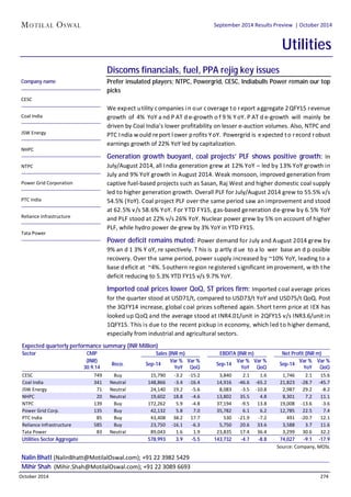 September 2014 Results Preview | Sector: Utilities 
September 2014 Results Preview | October 2014 
Utilities 
Discoms financials, fuel, PPA rejig key issues 
Prefer insulated players; NTPC, Powergrid, CESC, Indiabulls Power remain our top 
picks 
We expect utility companies in our coverage to report aggregate 2QFY15 revenue 
growth of 4% YoY and PAT de-growth of 9% YoY. PAT de-growth will mainly be 
driven by Coal India’s lower profitability on lesser e-auction volumes. Also, NTPC and 
PTC India would report lower profits YoY. Powergrid is expected to record robust 
earnings growth of 22% YoY led by capitalization. 
Generation growth buoyant, coal projects’ PLF shows positive growth: In 
July/August 2014, all India generation grew at 12% YoY – led by 13% YoY growth in 
July and 9% YoY growth in August 2014. Weak monsoon, improved generation from 
captive fuel-based projects such as Sasan, Raj West and higher domestic coal supply 
led to higher generation growth. Overall PLF for July/August 2014 grew to 55.5% v/s 
54.5% (YoY). Coal project PLF over the same period saw an improvement and stood 
at 62.5% v/s 58.6% YoY. For YTD FY15, gas-based generation de-grew by 6.5% YoY 
and PLF stood at 22% v/s 26% YoY. Nuclear power grew by 5% on account of higher 
PLF, while hydro power de-grew by 3% YoY in YTD FY15. 
Power deficit remains muted: Power demand for July and August 2014 grew by 
9% and 13% YoY, respectively. This is partly due to a lower base and possible 
recovery. Over the same period, power supply increased by ~10% YoY, leading to a 
base deficit at ~4%. Southern region registered significant improvement, with the 
deficit reducing to 5.3% YTD FY15 v/s 9.7% YoY. 
Imported coal prices lower QoQ, ST prices firm: Imported coal average prices 
for the quarter stood at USD71/t, compared to USD73/t YoY and USD75/t QoQ. Post 
the 3QFY14 increase, global coal prices softened again. Short term price at IEX has 
looked up QoQ and the average stood at INR4.01/unit in 2QFY15 v/s INR3.6/unit in 
1QFY15. This is due to the recent pickup in economy, which led to higher demand, 
especially from industrial and agricultural sectors. 
Company name 
CESC 
Coal India 
JSW Energy 
NHPC 
NTPC 
Power Grid Corporation 
PTC India 
Reliance Infrastructure 
Tata Power 
Expected quarterly performance summary (INR Million) 
Sector CMP 
Sales (INR m) EBDITA (INR m) Net Profit (INR m) 
(INR) 
30.9.14 
Reco. Sep-14 
Var % 
YoY 
Var % 
QoQ 
CESC 749 Buy 
15,790 -3.2 -15.2 
3,840 2.1 1.6 
1,746 2.1 15.6 
Coal India 341 Neutral 
148,866 -3.4 -16.4 
14,916 -46.6 -65.2 
21,823 -28.7 -45.7 
JSW Energy 71 Neutral 
24,140 19.2 -5.6 
8,083 -3.5 -10.8 
2,987 29.2 -8.2 
NHPC 20 Neutral 
19,602 18.8 -4.6 
13,802 35.5 4.8 
8,301 7.2 11.1 
NTPC 139 Buy 
172,262 5.9 -4.8 
37,194 -9.5 13.8 
19,008 -13.6 -3.6 
Power Grid Corp. 135 Buy 
42,132 5.8 7.0 
35,782 6.1 6.2 
12,785 22.5 7.4 
PTC India 85 Buy 
43,408 38.2 17.7 
530 -21.9 -7.2 
491 -20.7 12.1 
Reliance Infrastructure 585 Buy 
23,750 -16.1 -6.3 
5,750 20.6 33.6 
3,588 3.7 11.6 
Tata Power 83 Neutral 
89,043 1.6 1.9 
23,835 17.4 36.4 
3,299 30.6 32.2 
Utilities Sector Aggregate 578,993 3.9 -5.5 143,732 -4.7 -8.8 74,027 -9.1 -17.9 
Nalin Bhatt (NalinBhatt@MotilalOswal.com); +91 22 3982 5429 
Mihir Shah (Mihir.Shah@MotilalOswal.com); +91 22 3089 6693 
Sep-14 
Var % 
YoY 
Var % 
QoQ 
Sep-14 
Var % 
YoY 
Var % 
QoQ 
Source: Company, MOSL 
October 2014 274 
 
