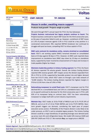 Satyam Agarwal (AgarwalS@MotilalOswal.com); +91 22 3982 5410
Amit Shah (Amit.Shah@MotilalOswal.com) / Nirav Vasa (Nirav.Vasa@MotilalOswal.com)
6 August 2014
Annual Report Update | Sector: Capital Goods
Voltas
CMP: INR199 TP: INR230 Buy
House in order; awaiting macro support
Products lead growth I Projects weigh on profits
We went through VOLT’s annual report for FY14. Our key takeaways:
Projects business restructured but legacy projects continue to haunt: The
Projects business continued to report EBIT losses for the third consecutive year,
as the pace of execution failed to pick up. However, curtailment of EBIT losses
at 1.5% of project revenues against 3.3% in FY12 could be a key positive in a
constrained environment. RIEL reported EBITDA breakeven but continued to
struggle with post tax losses, compelling VOLT to infuse capital in FY14.
NWC cycle contracts for standalone entity, remains stretched on consolidated
basis: VOLT’s net working capital (NWC) remained elevated on consolidated
basis at 53 days against 30 days in FY11. However, its NWC cycle reported sharp
improvement on standalone basis (NWC days down by 10 days on standalone
basis), supported by lower inventories (improvement of 4 days) and increase in
trade payables (higher by 4 days).
Maintains leadership position in Unitary Cooling segment: For FY14, the Room
AC division reported 7% volume growth. Overall, the Unitary Cooling division
reported 39% revenue growth. EBIT margins across the division expanded from
9% in FY13 to 12.5%, supported by favorable product mix and higher demand
from tier III & IV cities, which VOLT caters to through a pan India network of
~6,500 retailers. The Unitary Cooling division reported the highest margins in
FY14 at 12.5% from a low of 5.9% in FY09.
Rationalizing manpower to curtail fixed costs: VOLT’s manpower cost for FY14
declined 6% on a consolidated basis and 15% on a standalone basis. Employees
on its payroll continued to decrease for the third consecutive year in FY14, with
65% of its manpower being on contract basis. VOLT has been rationalizing
manpower to realign itself with current industry requirements.
Maintain Buy: VOLT trades at 19.3x FY16E of INR10.4 and 15.7x FY17E EPS of
INR12.8, and at an EV of 15.5x FY16E EBITDA and 12.2x FY17E EBITDA. Near-
term growth triggers are dormant, considering the tepid pace of project
execution across sectors. Profitability of the Projects division is also likely to be
under pressure, as VOLT is yet to complete legacy projects. The Unitary Cooling
division could be a major beneficiary of operating leverage once demand picks
up across room ACs and refrigeration boxes. We model 14% revenue CAGR and
26% PAT CAGR over FY15-17. We maintain Buy; our target price is INR230.
BSE Sensex S&P CNX
25,665 7,672
Stock Info
Bloomberg VOLT IN
Equity Shares (m) 330.9
52-Week Range (INR) 233/63
1, 6, 12 Rel. Per (%) -7/45/136
M.Cap. (INR b) 66.5
M.Cap. (USD b) 1.1
Financial Snapshot (INR Million)
Y/E March 2015E 2016E 2017E
Net Sales 54,528 62,461 70,987
EBITDA 3,285 4,036 4,982
Adj PAT 2,807 3,449 4,234
EPS (INR) 8.5 10.4 12.8
Growth (%) 20 23 23
BV/Sh. (INR) 61 68 77
RoE (%) 14.6 16.1 17.6
RoCE (%) 13.9 15.7 17.6
P/E (x) 23.7 19.3 15.7
P/BV (x) 3.3 2.9 2.6
Shareholding pattern % (Jun-14)
Jun-14 Mar-14 Jun-13
Promoter 30.3 30.3 30.2
DII 29.2 28.9 25.6
FII 18.6 18.1 18.1
Others 21.9 22.7 26.1
FII Includes depository receipts
Stock Performance (1-year)
Investors are advised to refer through disclosures made at the end of the Research Report.
 
