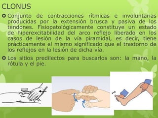CLONUS
 Conjunto de contracciones rítmicas e involuntarias
producidas por la extensión brusca y pasiva de los
tendones. Fisiopatológicamente constituye un estado
de hiperexcitabilidad del arco reflejo liberado en los
casos de lesión de la vía piramidal, es decir, tiene
prácticamente el mismo significado que el trastorno de
los reflejos en la lesión de dicha vía.
 Los sitios predilectos para buscarlos son: la mano, la
rótula y el pie.
 