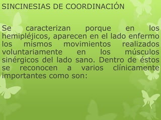 SINCINESIAS DE COORDINACIÓN
Se caracterizan porque en los
hemipléjicos, aparecen en el lado enfermo
los mismos movimientos realizados
voluntariamente en los músculos
sinérgicos del lado sano. Dentro de éstos
se reconocen a varios clínicamente
importantes como son:
 