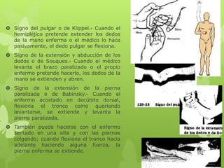  Signo del pulgar o de Klippel.- Cuando el
hemipléjico pretende extender los dedos
de la mano enferma o el médico lo hace
pasivamente, el dedo pulgar se flexiona.
 Signo de la extensión y abducción de los
dedos o de Souques.- Cuando el médico
levanta el brazo paralizado o el propio
enfermo pretende hacerlo, los dedos de la
mano se extienden y abren.
 Signo de la extensión de la pierna
paralizada o de Babinsky.- Cuando el
enfermo acostado en decúbito dorsal,
flexiona el tronco como queriendo
levantarse, se extiende y levanta la
pierna paralizada.
 También puede hacerse con el enfermo
sentado en una silla y con las piernas
colgando; cuando flexiona el tronco hacia
adelante haciendo alguna fuerza, la
pierna enferma se extiende.
 
