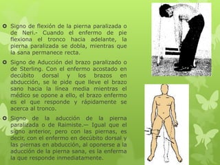  Signo de flexión de la pierna paralizada o
de Neri.- Cuando el enfermo de pie
flexiona el tronco hacia adelante, la
pierna paralizada se dobla, mientras que
la sana permanece recta.
 Signo de Aducción del brazo paralizado o
de Sterling. Con el enfermo acostado en
decúbito dorsal y los brazos en
abducción, se le pide que lleve el brazo
sano hacia la línea media mientras el
médico se opone a ello, el brazo enfermo
es el que responde y rápidamente se
acerca al tronco.
 Signo de la aducción de la pierna
paralizada o de Raimiste.— Igual que el
signo anterior, pero con las piernas, es
decir, con el enfermo en decúbito dorsal y
las piernas en abducción, al oponerse a la
aducción de la pierna sana, es la enferma
la que responde inmediatamente.
 