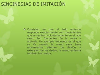 SINCINESIAS DE IMITACIÓN
 Consisten en que el lado enfermo
responde exacta-mente con movimientos
que se realizan voluntariamente en el lado
sano. Son frecuentes En la corea y
atetosis. Un ejemplo frecuente es el que
se Ve cuando la mano sana hace
movimientos alternos de flexión y
extensión de los dedos, la mano enferma
también los realiza.
 