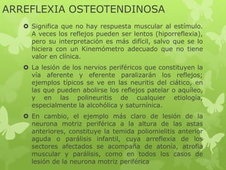 ARREFLEXIA OSTEOTENDINOSA
 Significa que no hay respuesta muscular al estímulo.
A veces los reflejos pueden ser lentos (hiporreflexia),
pero su interpretación es más difícil, salvo que se lo
hiciera con un Kinemómetro adecuado que no tiene
valor en clínica.
 La lesión de los nervios periféricos que constituyen la
vía aferente y eferente paralizarán los reflejos;
ejemplos típicos se ve en las neuritis del ciático, en
las que pueden abolirse los reflejos patelar o aquíleo,
y en las polineuritis de cualquier etiología,
especialmente la alcohólica y saturnínica.
 En cambio, el ejemplo más claro de lesión de la
neurona motriz periférica a la altura de las astas
anteriores, constituye la temida poliomielitis anterior
aguda o parálisis infantil, cuya arreflexia de los
sectores afectados se acompaña de atonía, atrofia
muscular y parálisis, como en todos los casos de
lesión de la neurona motriz periférica
 