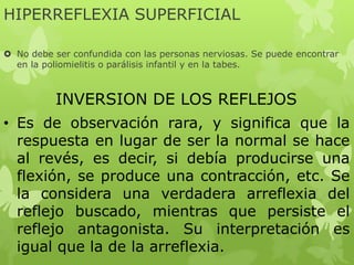 HIPERREFLEXIA SUPERFICIAL
 No debe ser confundida con las personas nerviosas. Se puede encontrar
en la poliomielitis o parálisis infantil y en la tabes.
INVERSION DE LOS REFLEJOS
• Es de observación rara, y significa que la
respuesta en lugar de ser la normal se hace
al revés, es decir, si debía producirse una
flexión, se produce una contracción, etc. Se
la considera una verdadera arreflexia del
reflejo buscado, mientras que persiste el
reflejo antagonista. Su interpretación es
igual que la de la arreflexia.
 