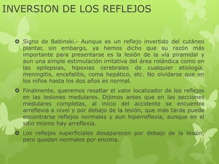 INVERSION DE LOS REFLEJOS
 Signo de Babinski.- Aunque es un reflejo invertido del cutáneo
plantar, sin embargo, ya hemos dicho que su razón más
importante para presentarse es la lesión de la vía piramidal y
aun una simple estimulación irritativa del área rolándica como en
las epilepsias, hipoxias cerebrales de cualquier etiología,
meningitis, encefalitis, coma hepático, etc. No olvidarse que en
los niños hasta los dos años es normal.
 Finalmente, queremos resaltar el valor localizador de los reflejos
en las lesiones medulares. Dijimos antes que en las secciones
medulares completas, al inicio del accidente se encuentra
arreflexia a nivel y por debajo de la lesión, que más tarde puede
encontrarse reflejos normales y aun hiperreflexia, aunque en el
sitio mismo hay arreflexia.
 Los reflejos superficiales desaparecen por debajo de la lesión,
pero quedan normales por encima.
 