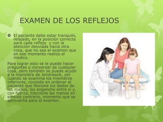 EXAMEN DE LOS REFLEJOS
 El paciente debe estar tranquilo,
relajado, en la posición correcta
para cada reflejo y con la
atención desviada hacia otra
cosa, que no sea el examen que
en ese momento realiza el
medico.
Para lograr esto se le puede hacer
preguntas o conversar de cualquier
cosa, pero también se puede acudir
a la maniobra de Jendrassik, util
cuando se examina los miembros
inferiores, consiste en ordenar al
paciente que flexione los dedos de
las manos, los enganche entre si y,
con fuerza, traccione las manos en
sentido contrario, momento que se
aprovecha para el examen.
 