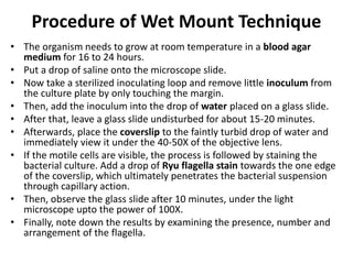Procedure of Wet Mount Technique
• The organism needs to grow at room temperature in a blood agar
medium for 16 to 24 hours.
• Put a drop of saline onto the microscope slide.
• Now take a sterilized inoculating loop and remove little inoculum from
the culture plate by only touching the margin.
• Then, add the inoculum into the drop of water placed on a glass slide.
• After that, leave a glass slide undisturbed for about 15-20 minutes.
• Afterwards, place the coverslip to the faintly turbid drop of water and
immediately view it under the 40-50X of the objective lens.
• If the motile cells are visible, the process is followed by staining the
bacterial culture. Add a drop of Ryu flagella stain towards the one edge
of the coverslip, which ultimately penetrates the bacterial suspension
through capillary action.
• Then, observe the glass slide after 10 minutes, under the light
microscope upto the power of 100X.
• Finally, note down the results by examining the presence, number and
arrangement of the flagella.
 