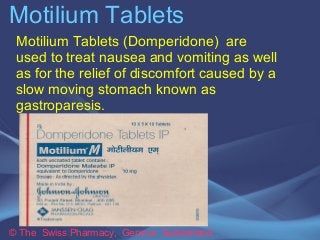 Motilium Tablets 
Motilium Tablets (Domperidone) are 
used to treat nausea and vomiting as well 
as for the relief of discomfort caused by a 
slow moving stomach known as 
gastroparesis. 
© The Swiss Pharmacy, Geneva Switzerland 
 