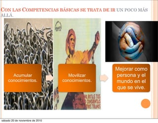 CON LAS COMPETENCIAS BÁSICAS SE TRATA DE IR UN POCO MÁS
ALLÁ.
Acumular
conocimientos.
Movilizar
conocimientos.
Mejorar como
persona y el
mundo en el
que se vive.
sábado 20 de noviembre de 2010
 
