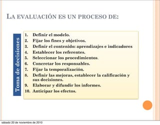 LA EVALUACIÓN ES UN PROCESO DE:
1. Definir el modelo.
2. Fijar los fines y objetivos.
3. Definir el contenido: aprendizajes e indicadores
4. Establecer los referentes.
5. Seleccionar los procedimientos.
6. Concretar los responsables.
7. Fijar la temporalización.
8. Definir las mejoras, establecer la calificación y
sus decisiones.
9. Elaborar y difundir los informes.
10. Anticipar los efectos.
Tomadedecisiones
sábado 20 de noviembre de 2010
 