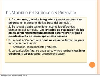 EL MODELO EN EDUCACIÓN PRIMARIA
 1. Es continua, global e integradora (tendrá en cuenta su
progreso en el conjunto de las áreas del currículo).
 2. Se llevará a cabo teniendo en cuenta los diferentes
elementos del currículo. Los criterios de evaluación de las
áreas serán referente fundamental para valorar el grado
de adquisición de las competencias básicas.
 3. La evaluación continua tiene un carácter formativo para
incorporar medidas de:
 Ampliación, enriquecimiento y refuerzo.
 4. La evaluación final de cada curso y ciclo tendrá el carácter
de síntesis valorativa del proceso evaluador.
sábado 20 de noviembre de 2010
 