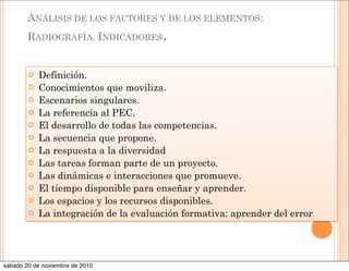 ANÁLISIS DE LOS FACTORES Y DE LOS ELEMENTOS:
RADIOGRAFÍA. INDICADORES.
 Definición.
 Conocimientos que moviliza.
 Escenarios singulares.
 La referencia al PEC.
 El desarrollo de todas las competencias.
 La secuencia que propone.
 La respuesta a la diversidad
 Las tareas forman parte de un proyecto.
 Las dinámicas e interacciones que promueve.
 El tiempo disponible para enseñar y aprender.
 Los espacios y los recursos disponibles.
 La integración de la evaluación formativa: aprender del error.
sábado 20 de noviembre de 2010
 