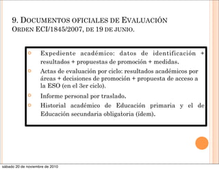 9. DOCUMENTOS OFICIALES DE EVALUACIÓN
ORDEN ECI/1845/2007, DE 19 DE JUNIO.
 Expediente académico: datos de identificación +
resultados + propuestas de promoción + medidas.
 Actas de evaluación por ciclo: resultados académicos por
áreas + decisiones de promoción + propuesta de acceso a
la ESO (en el 3er ciclo).
 Informe personal por traslado.
 Historial académico de Educación primaria y el de
Educación secundaria obligatoria (ídem).
.
sábado 20 de noviembre de 2010
 