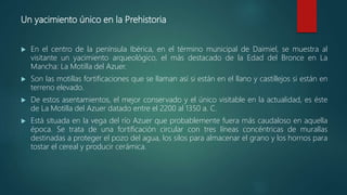 Un yacimiento único en la Prehistoria
 En el centro de la península Ibérica, en el término municipal de Daimiel, se muestra al
visitante un yacimiento arqueológico, el más destacado de la Edad del Bronce en La
Mancha: La Motilla del Azuer.
 Son las motillas fortificaciones que se llaman así si están en el llano y castillejos si están en
terreno elevado.
 De estos asentamientos, el mejor conservado y el único visitable en la actualidad, es éste
de La Motilla del Azuer datado entre el 2200 al 1350 a. C.
 Está situada en la vega del río Azuer que probablemente fuera más caudaloso en aquella
época. Se trata de una fortificación circular con tres líneas concéntricas de murallas
destinadas a proteger el pozo del agua, los silos para almacenar el grano y los hornos para
tostar el cereal y producir cerámica.
 