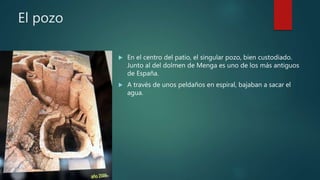 El pozo
 En el centro del patio, el singular pozo, bien custodiado.
Junto al del dolmen de Menga es uno de los más antiguos
de España.
 A través de unos peldaños en espiral, bajaban a sacar el
agua.
 