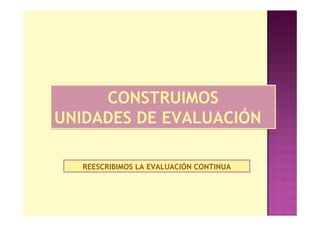CONSTRUIMOS
UNIDADES DE EVALUACIÓN

   REESCRIBIMOS LA EVALUACIÓN CONTINUA
 