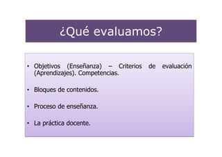 ¿Qué evaluamos?

• Objetivos (Enseñanza) – Criterios   de   evaluación
  (Aprendizajes). Competencias.

• Bloques de contenidos.

• Proceso de enseñanza.

• La práctica docente.
 