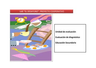 UdE “EL DESAYUNO”. PROYECTO COOPERATIVO




                               Unidad de evaluación

                               Evaluación de diagnóstico

                               Educación Secundaria
 