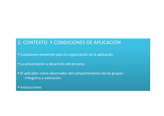 2. CONTEXTO Y CONDICIONES DE APLICACIÓN

 Cuestiones relevantes para la organización de la aplicación

 La presentación y desarrollo del proceso.

 El aplicador como observador del comportamiento de los grupos:
      Registro y valoración.

 Instrucciones
 