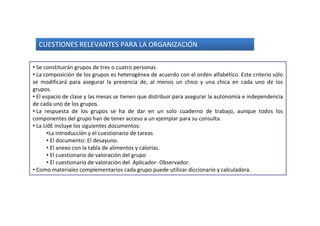 CUESTIONES RELEVANTES PARA LA ORGANIZACIÓN

• Se constituirán grupos de tres o cuatro personas.
• La composición de los grupos es heterogénea de acuerdo con el orden alfabético. Este criterio sólo
se modificará para asegurar la presencia de, al menos un chico y una chica en cada uno de los
grupos.
• El espacio de clase y las mesas se tienen que distribuir para asegurar la autonomía e independencia
de cada uno de los grupos.
• La respuesta de los grupos se ha de dar en un solo cuaderno de trabajo, aunque todos los
componentes del grupo han de tener acceso a un ejemplar para su consulta.
• La UdE incluye los siguientes documentos:
       •La introducción y el cuestionario de tareas
       • El documento: El desayuno.
       • El anexo con la tabla de alimentos y calorías.
       • El cuestionario de valoración del grupo
       • El cuestionario de valoración del Aplicador- Observador.
• Como materiales complementarios cada grupo puede utilizar diccionario y calculadora.
 