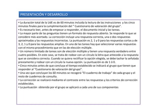 PRESENTACIÓN Y DESARROLLO

• La duración total de la UdE es de 60 minutos incluida la lectura de las instrucciones y los cinco
minutos finales para la cumplimentación del “ Cuestionario de valoración del grupo”.
• Es necesario leer, antes de empezar a responder, el documento inicial y las tareas.
• La mayor parte de las preguntas tienen un formato de respuesta abierto. Se responde lo que se
considere más acertado. La corrección incluye una respuesta correcta, una o dos respuestas
aproximadas y las respuestas incorrectas. La puntuación es 2, 1 y 0 para las respuestas cortas y de
3, 2, 1 y 0 para las respuestas amplias. En una de las tareas hay que seleccionar varias respuestas
con el mismo procedimiento que en las de elección múltiple.
• Un número limitado de tareas son de elección múltiple y tienen una respuesta verdadera entre
cuatro posibles. En este caso, se trata de rodear con un círculo la letra que antecede a la respuesta
que se considera correcta. Cuando se quiera rectificar la opción elegida, se debe tachar la señalada
previamente y rodear con un círculo la nueva opción. La puntuación es de 1 ó 0.
• Cinco minutos antes de que concluya el tiempo establecido se indicará al grupo que tienen que
responder al “Cuestionario de valoración del grupo”.
• Una vez que concluyan los 60 minutos se recogerá “El cuaderno de trabajo” de cada grupo y el
resto de cuadernos de consulta.
• La corrección se realizará mediante el contraste entre las respuestas y los criterios de corrección
establecidos.
• La puntuación obtenida por el grupo se aplicará a cada uno de sus componentes
 