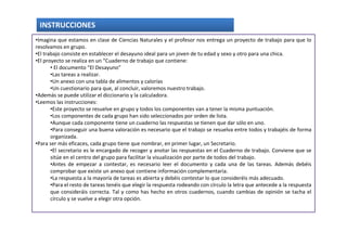 INSTRUCCIONES
•Imagina que estamos en clase de Ciencias Naturales y el profesor nos entrega un proyecto de trabajo para que lo
resolvamos en grupo.
•El trabajo consiste en establecer el desayuno ideal para un joven de tu edad y sexo y otro para una chica.
•El proyecto se realiza en un “Cuaderno de trabajo que contiene:
       • El documento “El Desayuno”
       •Las tareas a realizar.
       •Un anexo con una tabla de alimentos y calorías
       •Un cuestionario para que, al concluir, valoremos nuestro trabajo.
•Además se puede utilizar el diccionario y la calculadora.
•Leemos las instrucciones:
       •Este proyecto se resuelve en grupo y todos los componentes van a tener la misma puntuación.
       •Los componentes de cada grupo han sido seleccionados por orden de lista.
       •Aunque cada componente tiene un cuaderno las respuestas se tienen que dar sólo en uno.
       •Para conseguir una buena valoración es necesario que el trabajo se resuelva entre todos y trabajéis de forma
       organizada.
•Para ser más eficaces, cada grupo tiene que nombrar, en primer lugar, un Secretario.
       •El secretario es le encargado de recoger y anotar las respuestas en el Cuaderno de trabajo. Conviene que se
       sitúe en el centro del grupo para facilitar la visualización por parte de todos del trabajo.
       •Antes de empezar a contestar, es necesario leer el documento y cada una de las tareas. Además debéis
       comprobar que existe un anexo que contiene información complementaria.
       •La respuesta a la mayoría de tareas es abierta y debéis contestar lo que consideréis más adecuado.
       •Para el resto de tareas tenéis que elegir la respuesta rodeando con círculo la letra que antecede a la respuesta
       que consideráis correcta. Tal y como has hecho en otros cuadernos, cuando cambias de opinión se tacha el
       círculo y se vuelve a elegir otra opción.
 