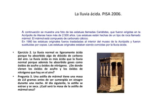 La lluvia ácida. PISA 2006.


       A continuación se muestra una foto de las estatuas llamadas Cariátides, que fueron erigidas en la
       Acrópolis de Atenas hace más de 2.500 años. Las estatuas están hechas de un tipo de roca llamado
       mármol. El mármol está compuesto de carbonato cálcico.
       En 1980 las estatuas originales fueros trasladadas al interior del museo de la Acrópolis y fueron
       sustituidas por copias. Las estatuas originales estaban siendo corroídas por la lluvia ácida.

•   Ejercicio 2. La lluvia normal es ligeramente ácida
    porque ha absorbido algo de dióxido de carbono
    del aire. La lluvia ácida es más ácida que la lluvia
    normal porque además ha absorbido gases como
    óxidos de azufre y óxidos de nitrógeno. ¿De donde
    vienen los óxidos de azufre y los óxidos de
    nitrógeno que hay en el aire?
•   Pregunta 3. Una astilla de mármol tiene una masa
    de 2,0 gramos antes de ser sumergida en vinagre
    durante una noche. Al día siguiente, la astilla se
    extrae y se seca. ¿Cuál será la masa de la astilla de
    mármol seca?
 