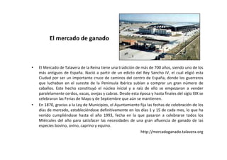El mercado de ganado



•   El Mercado de Talavera de la Reina tiene una tradición de más de 700 años, siendo uno de los
    más antiguos de España. Nació a partir de un edicto del Rey Sancho IV, el cual eligió esta
    Ciudad por ser un importante cruce de caminos del centro de España, donde los guerreros
    que luchaban en el sureste de la Península Ibérica subían a comprar un gran número de
    caballos. Este hecho constituyó el núcleo inicial y a raíz de ello se empezaron a vender
    paralelamente cerdos, vacas, ovejas y cabras. Desde esta época y hasta finales del siglo XIX se
    celebraron las Ferias de Mayo y de Septiembre que aún se mantienen.
•   En 1870, gracias a la Ley de Municipios, el Ayuntamiento fija las fechas de celebración de los
    días de mercado, estableciéndose definitivamente en los días 1 y 15 de cada mes, lo que ha
    venido cumpliéndose hasta el año 1993, fecha en la que pasaron a celebrarse todos los
    Miércoles del año para satisfacer las necesidades de una gran afluencia de ganado de las
    especies bovino, ovino, caprino y equino.
                                                              http://mercadoganado.talavera.org
 
