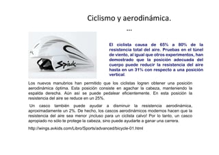 Ciclismo y aerodinámica.
                                           …
                                          El ciclista causa de 65% a 80% de la
                                          resistencia total del aire. Pruebas en el túnel
                                          de viento, al igual que otros experimentos, han
                                          demostrado que la posición adecuada del
                                          cuerpo puede reducir la resistencia del aire
                                          hasta en un 31% con respecto a una posición
                                          vertical.

Los nuevos manubrios han permitido que los ciclistas logren obtener una posición
aerodinámica óptima. Esta posición consiste en agachar la cabeza, manteniendo la
espalda derecha. Aún así se puede pedalear eficientemente. En esta posición la
resistencia del aire se reduce en un 25%.
 Un casco también puede ayudar a disminuir la resistencia aerodinámica,
aproximadamente un 2%. De hecho, los cascos aerodinámicos modernos hacen que la
resistencia del aire sea menor ¡incluso para un ciclista calvo! Por lo tanto, un casco
apropiado no sólo te protege la cabeza, sino puede ayudarte a ganar una carrera.
http://wings.avkids.com/Libro/Sports/advanced/bicycle-01.html
 
