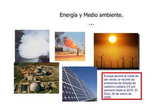 Energía y Medio ambiente.
           …




                 Europa asume el coste de
                 ser verde: el recorte de
                 emisiones de dióxido de
                 carbono costará 3 € por
                 semana hasta el 2010. El
                 País, 24 de enero de
                 2008.
 