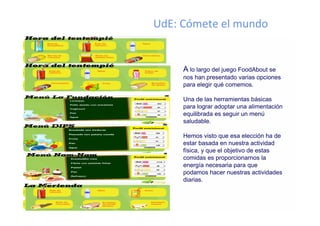 UdE: Cómete el mundo


     A lo largo del juego FoodAbout se
     nos han presentado varias opciones
     para elegir qué comemos.

     Una de las herramientas básicas
     para lograr adoptar una alimentación
     equilibrada es seguir un menú
     saludable.

     Hemos visto que esa elección ha de
     estar basada en nuestra actividad
     física, y que el objetivo de estas
     comidas es proporcionarnos la
     energía necesaria para que
     podamos hacer nuestras actividades
     diarias.
 