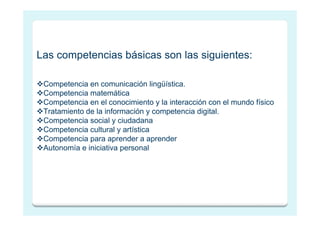 Las competencias básicas son las siguientes:

 Competencia en comunicación lingüística.
 Competencia matemática
 Competencia en el conocimiento y la interacción con el mundo físico
 Tratamiento de la información y competencia digital.
 Competencia social y ciudadana
 Competencia cultural y artística
 Competencia para aprender a aprender
 Autonomía e iniciativa personal
 