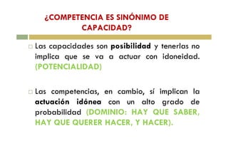 ¿COMPETENCIA ES SINÓNIMO DE
         CAPACIDAD?

Las capacidades son posibilidad y tenerlas no
implica que se va a actuar con idoneidad.
(POTENCIALIDAD)

Las competencias, en cambio, sí implican la
actuación idónea con un alto grado de
probabilidad (DOMINIO: HAY QUE SABER,
HAY QUE QUERER HACER, Y HACER).
 