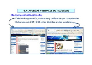 PLATAFORMAS VIRTUALES DE RECURSOS
http://www.cepmotilla.es/moodle/
    •Taller de Programación, evaluación y calificación por competencias.
    •Elaboración de UdT y UdE en los distintos niveles y materias.
 