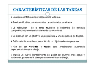 CARACTERÍSTICAS DE LAS TAREAS
 Son representativas de procesos de la vida real.

 Son identificables como unidades de actividades en el aula.

  La resolución    de la tarea favorece el desarrollo de distintas
competencias y de distintas áreas de conocimiento.

 Se diseñan con un objetivo, una estructura y una secuencia de trabajo.

 Están orientadas a la consecución de un objetivo de manipulación.

 Han de ser variadas y reales para proporcionar auténticas
experiencias de aprendizaje.

 Implica un nuevo planteamiento del papel del alumno: más activo y
autónomo, ya que es él el responsable de su aprendizaje.
 