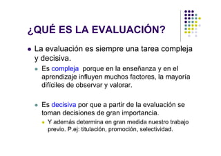 ¿QUÉ ES LA EVALUACIÓN?
 La evaluación es siempre una tarea compleja
 y decisiva.
  Es compleja porque en la enseñanza y en el
  aprendizaje influyen muchos factores, la mayoría
  difíciles de observar y valorar.

  Es decisiva por que a partir de la evaluación se
  toman decisiones de gran importancia.
    Y además determina en gran medida nuestro trabajo
    previo. P.ej: titulación, promoción, selectividad.
 