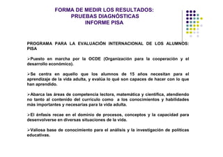 FORMA DE MEDIR LOS RESULTADOS:
                 PRUEBAS DIAGNÓSTICAS
                      INFORME PISA


PROGRAMA PARA LA EVALUACIÓN INTERNACIONAL DE LOS ALUMNOS:
PISA

 Puesto en marcha por la OCDE (Organización para la cooperación y el
desarrollo económico).

 Se centra en aquello que los alumnos de 15 años necesitan para el
aprendizaje de la vida adulta, y evalúa lo qué son capaces de hacer con lo que
han aprendido.

 Abarca las áreas de competencia lectora, matemática y científica, atendiendo
no tanto al contenido del currículo como a los conocimientos y habilidades
más importantes y necesarias para la vida adulta.

 El énfasis recae en el dominio de procesos, conceptos y la capacidad para
desenvolverse en diversas situaciones de la vida.

 Valiosa base de conocimiento para el análisis y la investigación de políticas
educativas.
 