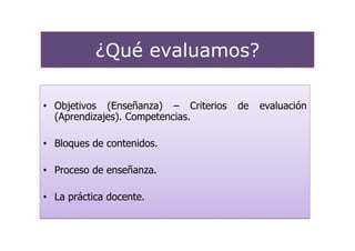 ¿Qué evaluamos?

• Objetivos (Enseñanza) – Criterios   de   evaluación
  (Aprendizajes). Competencias.

• Bloques de contenidos.

• Proceso de enseñanza.

• La práctica docente.
 