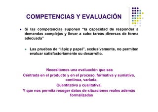 COMPETENCIAS Y EVALUACIÓN
Si las competencias suponen “la capacidad de responder a
demandas complejas y llevar a cabo tareas diversas de forma
adecuada”

   Las pruebas de “lápiz y papel”, exclusivamente, no permiten
   evaluar satisfactoriamente su desarrollo.



            Necesitamos una evaluación que sea
Centrada en el producto y en el proceso, formativa y sumativa,
                       continua, variada,
                  Cuantitativa y cualitativa.
Y que nos permita recoger datos de situaciones reales además
                          formalizadas
 