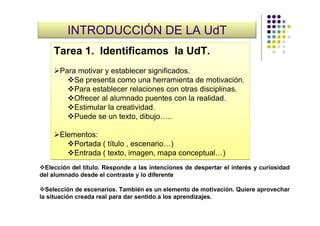 INTRODUCCIÓN DE LA UdT
    Tarea 1. Identificamos la UdT.
      Para motivar y establecer significados.
          Se presenta como una herramienta de motivación.
          Para establecer relaciones con otras disciplinas.
          Ofrecer al alumnado puentes con la realidad.
          Estimular la creatividad.
          Puede se un texto, dibujo…..

      Elementos:
          Portada ( título , escenario…)
          Entrada ( texto, imagen, mapa conceptual…)
  Elección del título. Responde a las intenciones de despertar el interés y curiosidad
del alumnado desde el contraste y lo diferente

  Selección de escenarios. También es un elemento de motivación. Quiere aprovechar
la situación creada real para dar sentido a los aprendizajes.
 